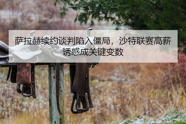 萨拉赫续约谈判陷入僵局，沙特联赛高薪诱惑成关键变数