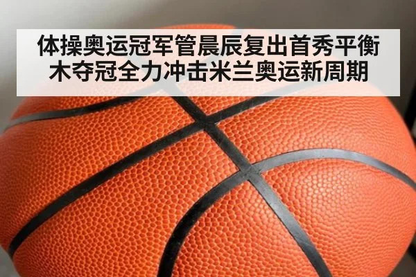 体操奥运冠军管晨辰复出首秀平衡木夺冠全力冲击米兰奥运新周期