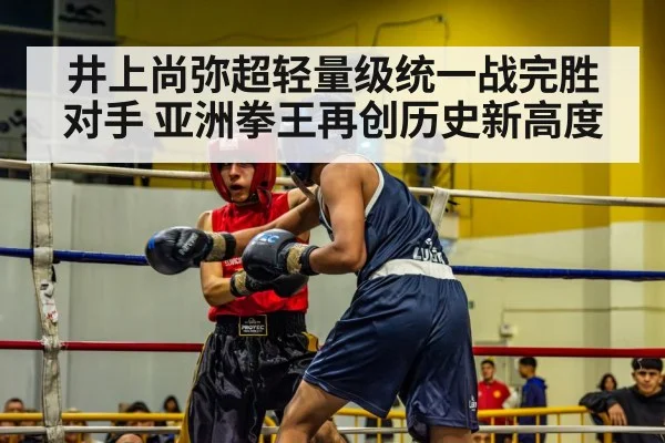 井上尚弥超轻量级统一战完胜对手 亚洲拳王再创历史新高度
